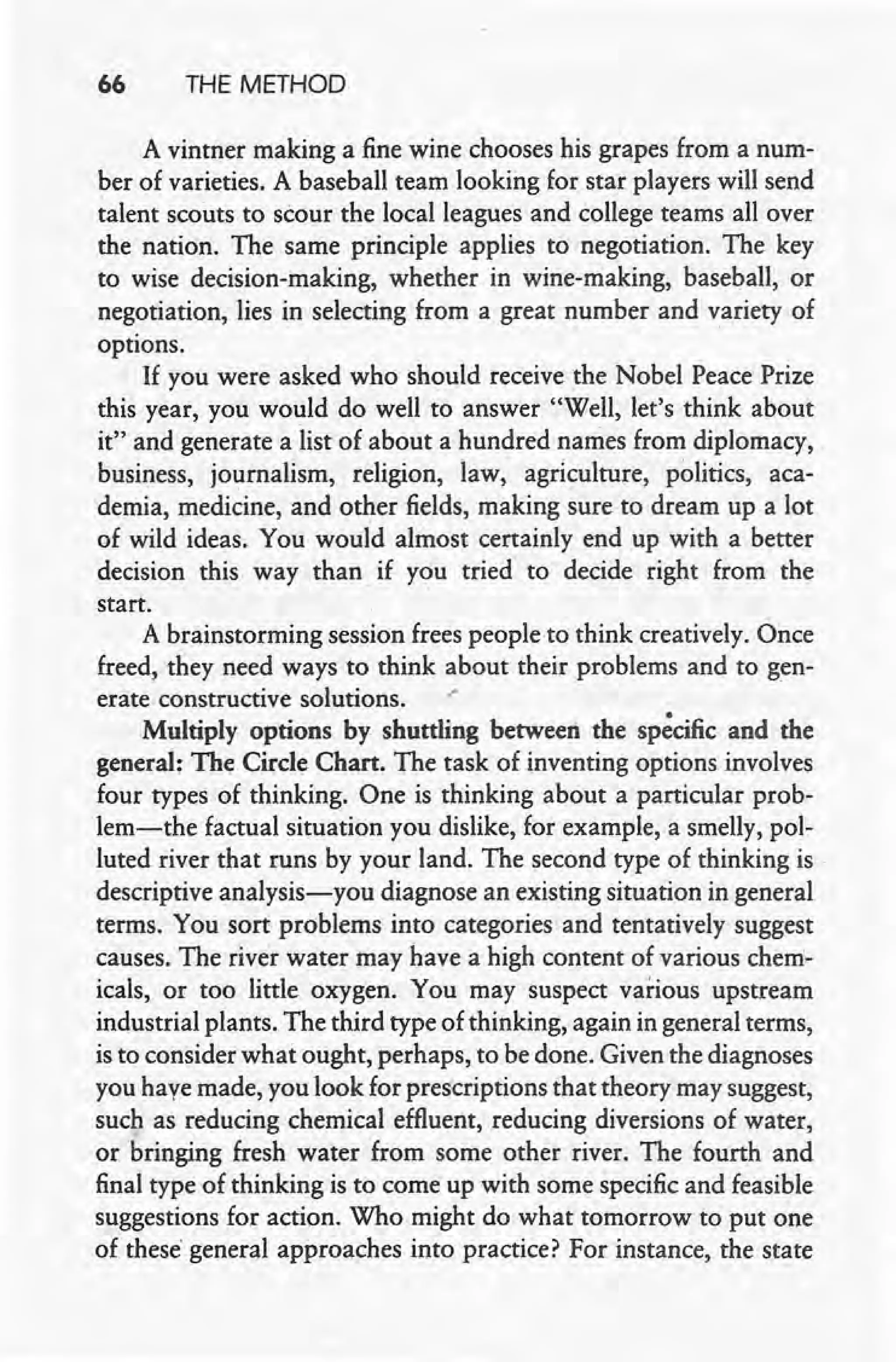 66 THE METHOD
A vintner making a fine wine chooses his grapes from a num-
ber of varieties. A baseball team looking for star players will send
talent scouts to scour the local leagues and college teams all over
the nation. The same principle applies to negotiation. The key
to wise decision-making, whether in wine-making, baseball, or
negotiation, lies in selecting from a great number and variety of
options.
If you were asked who should receive the Nobel Peace Prize
this year, you would do well to answer "Well, let's think about
it" and generate a list of about a hundred names from diplomacy,
business, journalism, religion, law, agriculture, politics, aca-
demia, medicine, and other fields, making sure to dream up a lot
of wild ideas. You would almost certainly end up with a better
decision this way than if you tried to decide right from the
start.
A brainstorming session frees people to think creatively. Once
freed, they need ways to think about their problems and to gen-
erate constructive solutions. .'
Multiply options by shuttling between the specific and the
general: The Circle Chart. The task of inventing options involves
four types of thinking. One is thinking about a particular prob-
lem-the factual situation you dislike, for example, a smelly, pol-
luted river that runs by your land. The second type of thinking is
descriptive analysis-you diagnose an existing situation in general
terms. You sort problems into categories arid tentatively suggest
causes. The river water may have a high content of various chem-
icals, or too little oxygen. You may suspect various upstream
industrial plants. The third type of thinking, again in general terms,
is to consider what ought, perhaps, to be done. Given the diagnoses
you have made, you look for prescriptions that theory may suggest,
such as reducing chemical effluent, reducing diversions of water,
or bringing fresh water from some other river. The fourth and
final type of thinking is to come up with some specific and feasible
suggestions for action. Who might do what tomorrow to put one
of these"general approaches into practice? For instance, the state
 