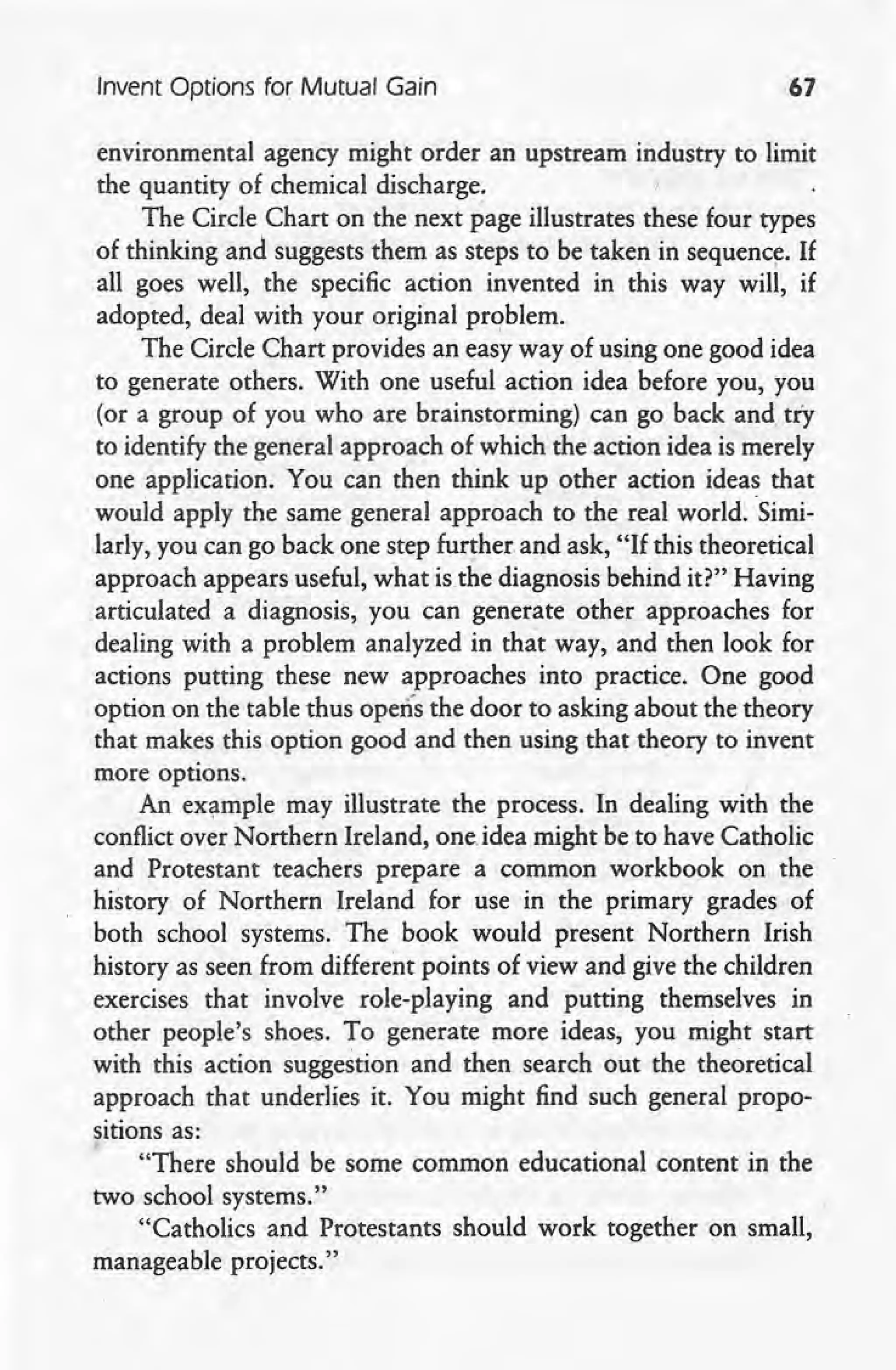 Invent Options for Mutual Gain 67
environmental agency might order an upstream industry to limit
the quantity of chemical discharge.
The Circle Chart on the next page illustrates these four types
of thinking and suggests them as steps to be taken in sequenc~. If
all goes well, the specific action invented in this way will, if
adopted, deal with your original problem.
The Circle Chart provides an easy way of using one good idea
to generate others. With one useful action idea before you, you
(or a group of you who are brainstorming) can go back and, try
to identify the general approach of which the action idea is merely
one application. You can then think up other action ideas that
would apply the same general approach to the real world.Simi-
larly, you can go back one step further and ask, "If this theoretical
approach appears useful, what is.the diagnosis behind it?" Having
articulated a diagnosis, you can generate other approaches for
dealing with a problem analyzed in that way, and then look for
actions putting these new approaches into practice. One good
option on the table thus opens the door to asking about the theory
that makes this option good and then using that theory to invent
more options.
An example may illustrate the process. In dealing with the
conflict over Northern Ireland, one,idea might be to have Catholic
and Protestant teachers prepare a common workbook on the
history of Northern Ireland for use in the primary grades of
both school systems. The book would present Northern Irish
history as seen from different points of view and give the children
exercises that involve role-playing and putting themselves in
other people's shoes. To generate more ideas, you might start
with this action suggestion and then search out the theoretical
approach that underlies it. You might find such general propo-
sitions as:
"There should be some common educational content in the
two school systems."
,"Catholics and Protestants should work together on small,
manageable projects."
 