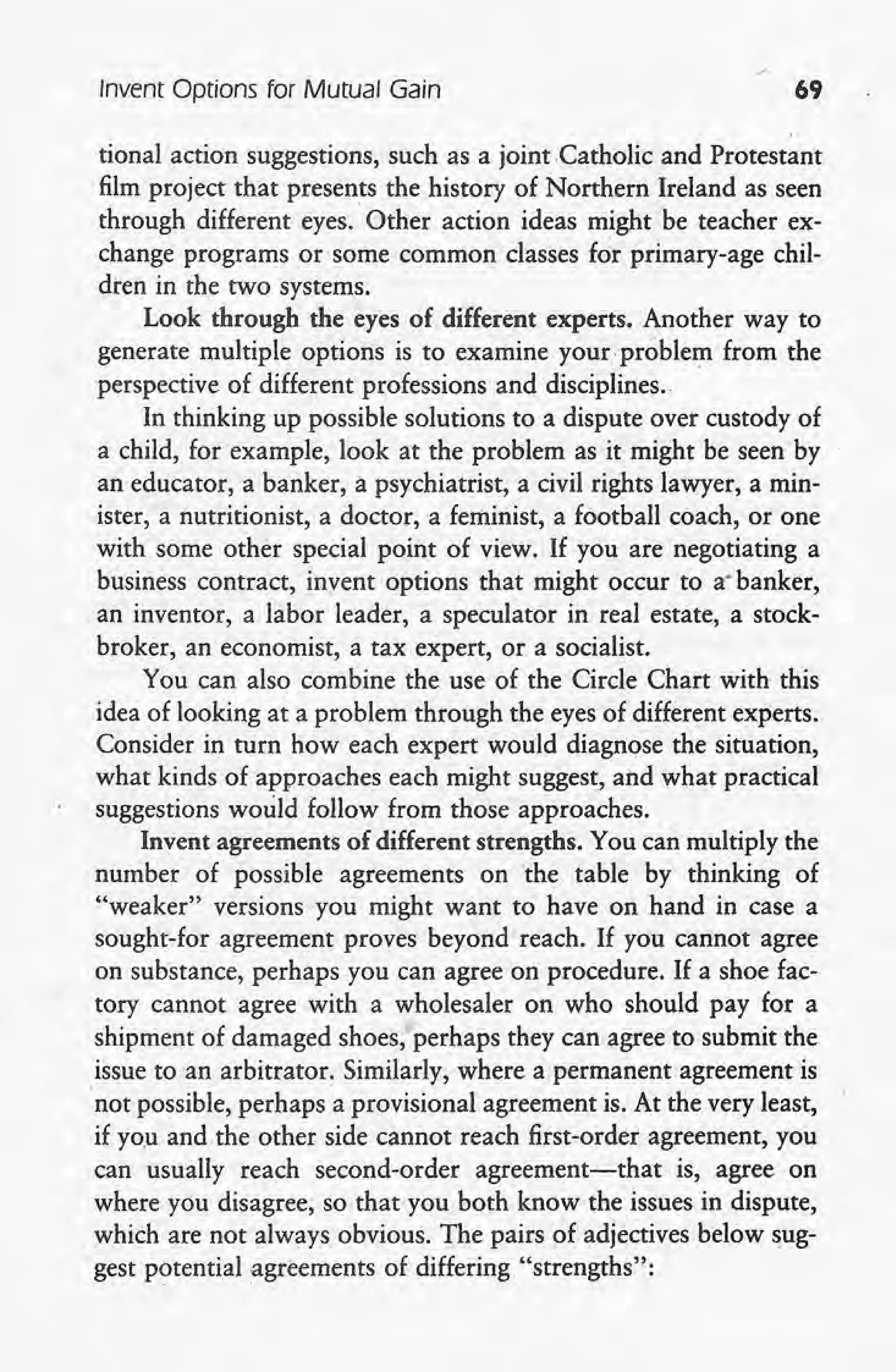 Invent Options for Mutual Gain 69
tional action suggestions, such as a joint .Catholic and Protestant
film project that presents the history of Northern Ireland as seen
through different eyes. Other action ideas might be teacher ex-
change programs or some common classes for primary-age chil-
dren in the two systems.
Look through the eyes of different experts. Another way to
generate multiple options is to examine your problem from the
perspective of different professions and disciplines.
In thinking up possible solutions to a dispute over custody of
a child, for example, look at the problem as it might be seen by
an educator, a banker, a psychiatrist, a civil rights lawyer, a min-
ister, a nutritionist, a doctor, a feminist, a football coach, or one
with some other special point of view. If you are negotiating a
business contract, invent options that might occur to a-banker,
an inventor, a labor leader, a speculator in real estate, a stock-
broker, an economist, a tax expert, or a socialist.
You can also combine the use of the Circle Chart with this
idea of looking at a problem through the eyes of different experts.
Consider in turn how each expert would diagnose the situation, .
what kinds of approaches each might suggest, and what practical
suggestions would follow from those approaches.
Invent agreements of different strengths. You can multiply the
number of possible agreements on the table by thinking of
"weaker" versions you might want to have on hand in case a
sought-for agreement proves beyond reach. If you cannot agree
on substance, perhaps you can agree on procedure. If a shoe fac-
tory cannot agree with a wholesaler on who should pay for a
shipment of damaged shoes, perhaps they can agree to submit the
issue to an arbitrator. Similarly, where a permanent agreement is
'not possible, perhaps a provisional agreement is. At the very least,
if you and the other side cannot reach first-order agreement, you
can usually reach second-order agreement-that is, agree on
where you disagree, so that you both know the issues in dispute,
which are not always obvious. The pairs of adjectives below sug-
~gest potential agreements of differing "strengths":
 