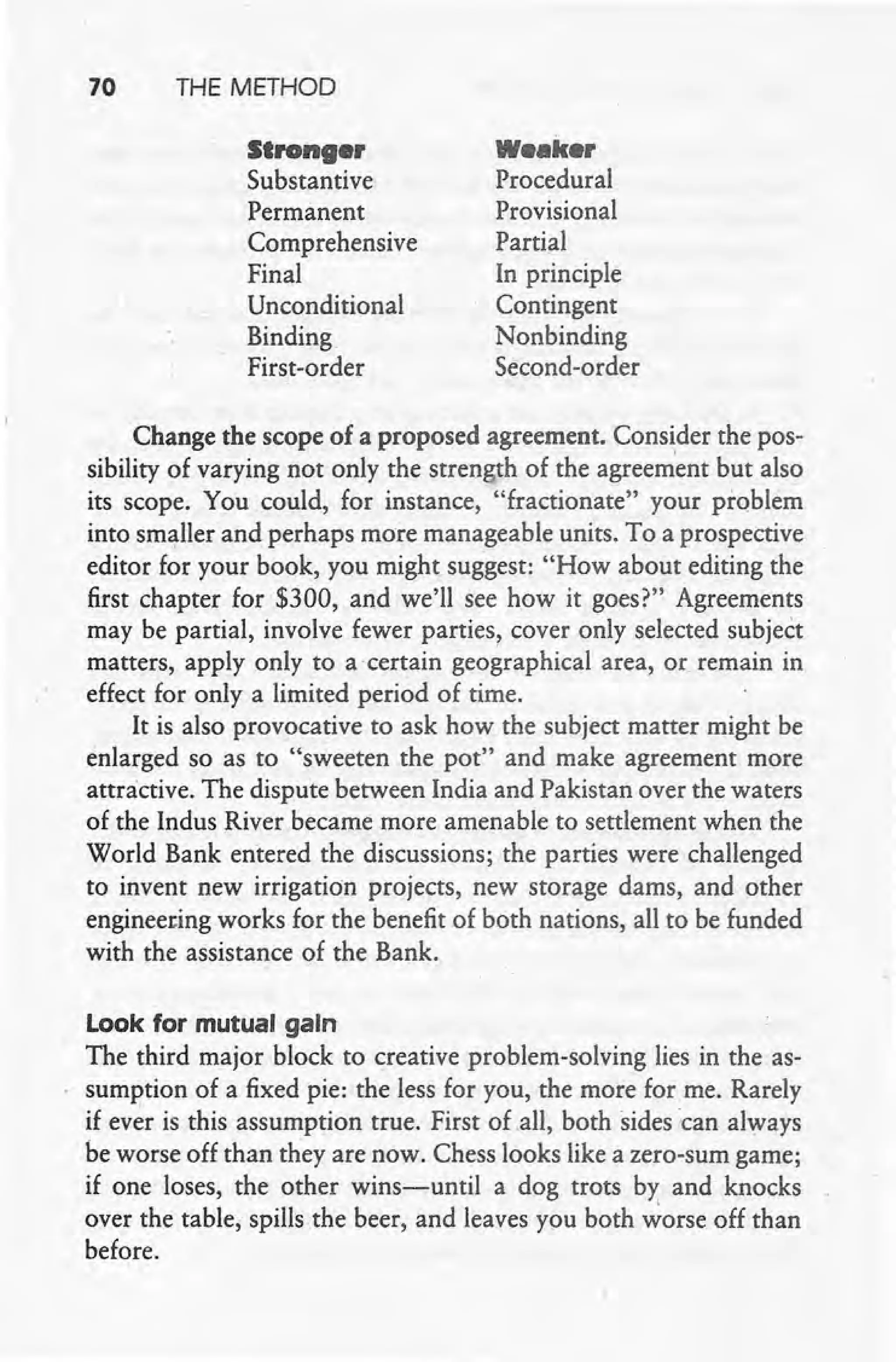 70 THE METHOD
Strong.'
Substantive
Permanent
Comprehensive
Final
Unconditional
Binding
First-order
w•• ic.,
Procedural
Provisional
Partial
In principle
Contingent
Nonbinding
Second-order
Change the scope of a proposed agreement. Consider the pos-
sibility of varying not only the strength of the agreement but also
its scope. You could, for instance, "fractionate" your problem
into smaller and perhaps more manageable units. To a prospective
editor for your book, you might suggest: "How about editing the
first chapter for $300, and we'll see how it goes?" Agreements
may be partial, involve fewer parties, cover only selected subject
matters, apply only to a certain geographical area, or remain in
effect for only a limited period of time.
It is also provocative to ask how the subject matter might be
enlarged so as to "sweeten the pot" and make agreement more
attractive. The dispute between India and Pakistan over the waters
of the Indus River became more amenable to settlement when the
World Bank entered the discussions; the parties were challenged
to invent new irrigation projects, new storage dams, and other
engineering works for the benefit of both nations, all to be funded
with the assistance of the Bank.
Look for mutual gaIn
The third major block to creative problem-solving lies in the as-
sumption of a fixed pie: the less for you, the more for me. Rarely
if ever is this assumption true. First of .all, both sides "can always
be worse off than they are now. Chess looks like a zero-sum game;
if one loses, the other wins-until a dog trots by and knocks
over the table, spills the beer, and leaves you both worse off than
before.
 