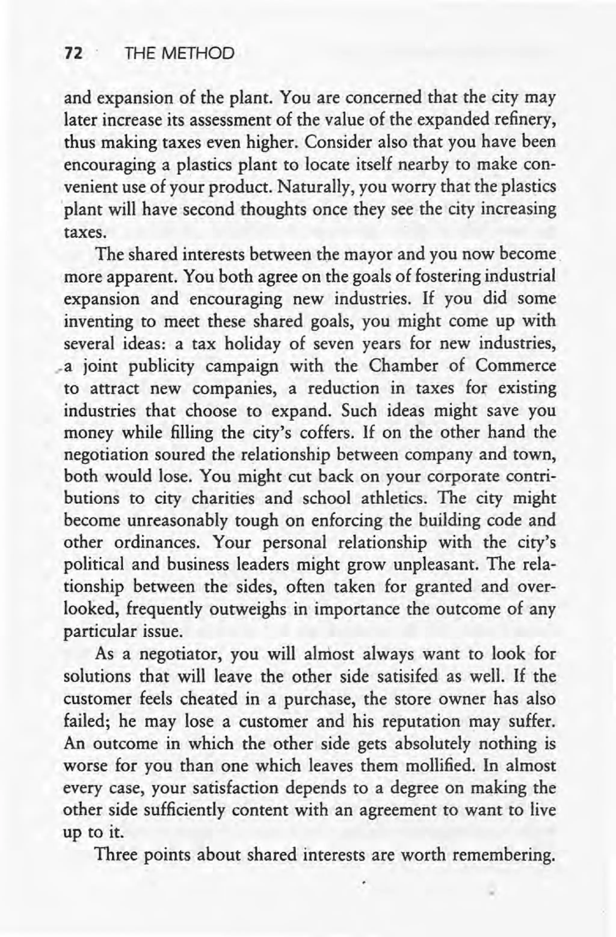 72 THE METHOD
and expansion of the plant. You are concerned that the city may
later increase its assessment of the value of the expanded refinery,
thus making taxes even higher. Consider also that you have been
encouraging a plastics plant to locate itself nearby to make con-
venient use of your product. Naturally, you worry that the plastics
'plant will have second thoughts once they see the city increasing
taxes.
The shared interests between the mayor and you now become
,more apparent. You both agree on the goals of fostering industrial
expansion and encouraging new industries. If you did some
inventing to meet these shared goals, you might come up with
several ideas: a tax holiday of seven years for new industries,
..a joint publicity campaign with the Chamber of Commerce
to attract new companies, a reduction in taxes for existing
industries that choose to expand. Such ideas might save you
money while filling the city's coffers. If on the other hand the
negotiation soured the relationship between company and town,
both would lose. You might cut back on your corporate contri-
butions to city charities and school athletics. The city might
become unreasonably tough on enforcing the building code and
other ordinances. Your personal relationship with the city's
political and business leaders might grow unpleasant. The rela-
tionship between the sides, often taken for granted and over-
looked; frequently outweighs in importance the outcome of any
particular issue.
As a negotiator, you will almost always want to look for
solutions that will leave the other side satisifed as well. If the
customer feels cheated in a purchase, the store owner has also
failed; he may lose a customer and his reputation may suffer.
An outcome in which the other side gets absolutely nothing is
worse for you than one which leaves them mollified. In almost
every case, your satisfaction depends to a degree on making the
other side sufficiently content with an agreement to want to live
up to it.
Three points about shared interests are worth remembering.
 