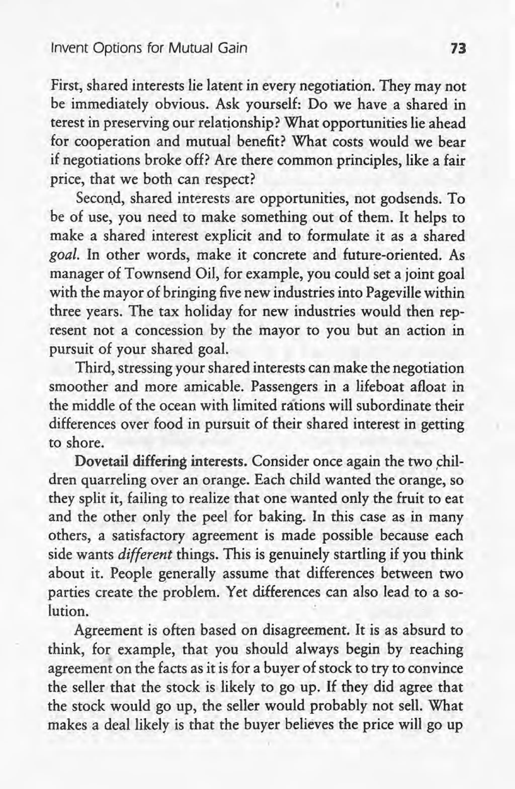 Invent Options for Mutual Gain 73
First, shared interests lie latent in every negotiation. They may not
be immediately obvious. Ask yourself: Do we have a shared in
terest in preserving our relationship? What opportunities lie ahead
for cooperation and mutual benefit? What costs would we bear
if negotiations broke off? Are there common principles, like a fair
price, that we both can respect?
Second, shared interests are opportunities, not godsends. To
be of use, you need to make something out of them. It helps to
make a shared interest explicit and to formulate it as a shared
goal. In other words, make it concrete and future-oriented. As
manager of Townsend Oil, for example, you could set a joint goal
with the mayor .of bringing fivenew industries into Pageville within
three years. The tax holiday for new industries would then rep-
resent nota concession by the inayor to you but an action in
pursuit of your shared goal.
Third, stressing your shared interests can make the negotiation
smoother and more amicable. Passengers in a lifeboat afloat in
the middle of the ocean with limited rations will subordinate their
differences over food in pursuit of their shared interest in getting
to shore.
Dovetail differing interests. Consider once again the two chil-
dren quarreling over an orange. Each child wanted the orange, so
they split it, failing to realize that one wanted only the fruit to eat
and the other only the peel for baking. In this case as in many
others, a satisfactory agreement is made possible because each
side wants different things. This is genuinely startling if you think
about it. People generally assume that differences between two
parties create the problem. Yet differences can also lead to a so-
lution.
Agreement is often based on disagreement. It is as absurd to
think, for example, that you should always begin by reaching
agreement on the facts as it is for a buyer of stock to try to convince
the seller that the stock is likely to go up. If they did agree that
the stock would go up, the seller would probably not sell. What
makes a deal likely is that' the buyer believes the price will go up
 