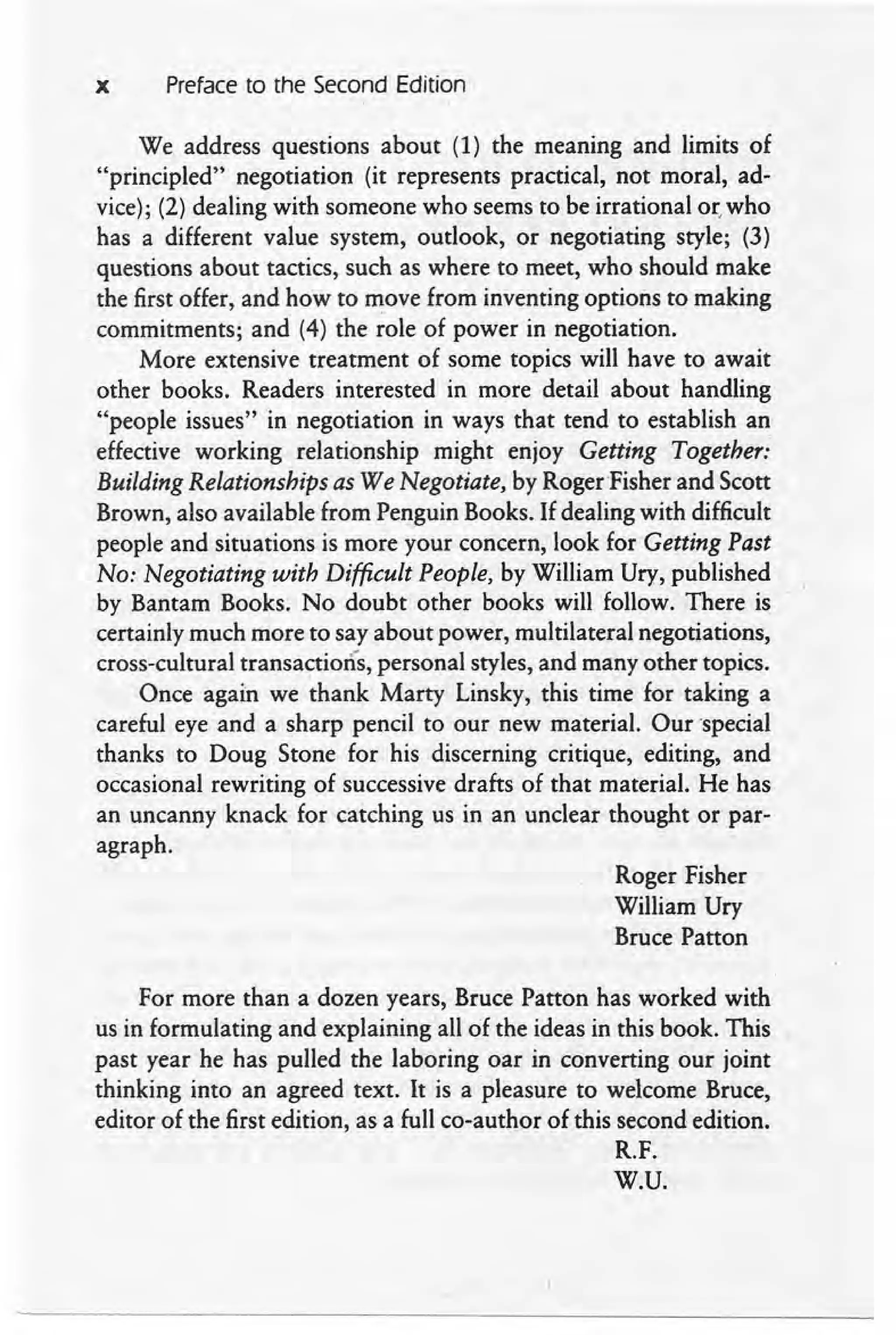 x Preface to the Second Edition
We address questions about (1) the meaning and limits of
"principled" negotiation (it represents practical, not moral, ad-
vice); (2) dealing with someone who seems to be irrational or,who
has a different value system, outlook, or negotiating style; (3)
questions about tactics, such as where to meet, who should make
the first offer, and how to move from inventing options to making
commitments; and (4) the role of power in negotiation.
More extensive treatment of some topics will have to await
other books. Readers interested in more detail about handling
"people issues" in negotiation in ways that tend to establish an
effective working relationship might enjoy Getting Together:
Building Relationships as We Negotiate, by Roger-Fisher and Scott
Brown, also available from Penguin Books. If dealing with difficult
people and situations is more your concern, look for Getting Past
No: Negotiating with Difficult People, by William Ury, published
by Bantam Books. No doubt other books will follow. There is
certainly much more to say about power, multilateral negotiations,
cross-cultural transactions, personal styles, and many other topics.
Once again we thank Marty Linsky, this time for taking a
careful eye and a sharp pencil to our new material. Our 'special
thanks to Doug Stone for his discerning critique, editing, and
occasional rewriting of successive drafts of that material. He has
an uncanny knack for catching us in an unclear thought or par-
agraph.
Roger Fisher
William Ury
Bruce Patton
For more than a dozen years, Bruce Patton has worked with
us in formulating and explaining all of the ideas in this book. This
past year he has pulled the laboring oar in converting our joint
thinking into an agreed text. It is a pleasure to welcome Bruce,
editor of the first edition, as a full co-author of this second edition.
R.F.
W.V.
 