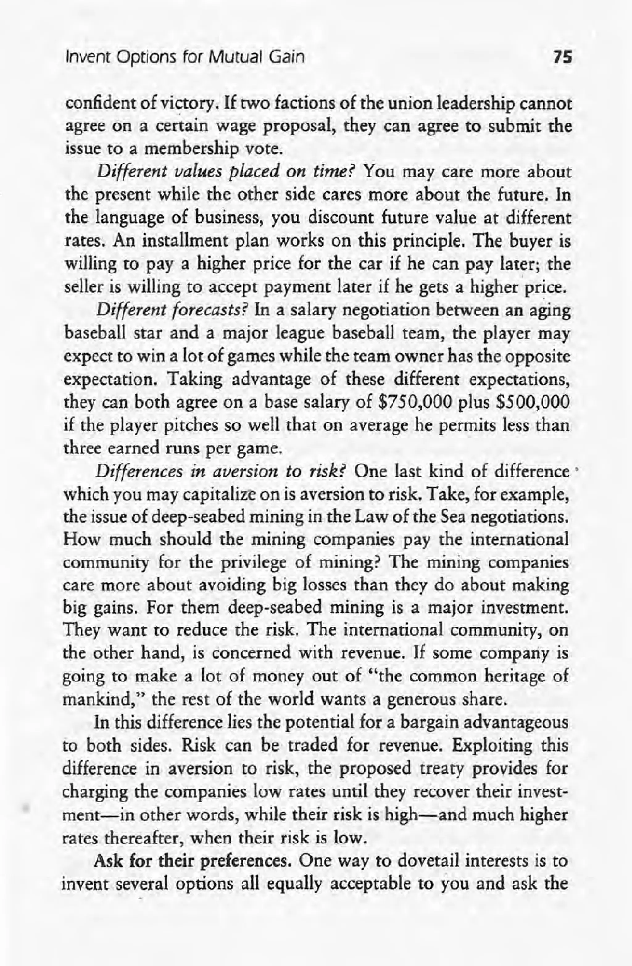 Invent Options for Mutual Gain 15
confident of victory. If two factions of the union leadership cannot
agree on a certain wage proposal, they can agree to submit the
issue to a membership vote.
Different values placed on time? You may care more about
the present while the other side cares more about the future. In
the language of business, you discount future value at different
rates, An installment plan works on this principle. The buyer is
willing to' pay a higher price for the car if he can pay later; the
seller is willing to accept payment later if he gets a higher 'price.
Different forecasts? In a salary negotiation between an aging
baseball star and a major league baseball team, the player may
expect to win a lot of games while the team owner has the opposite
expectation. Taking advantage of these different expectations,
they can both agree on a base salary of $750,000 plus $500,000
if the player pitches so well that on average he permits less than
three earned runs per game.
Differences in aversion to risk? One last kind of difference'
which you may capitalize on is aversion to risk. Take, for example,
the issue of deep-seabed mining in the Law of the Sea negotiations.
How much should the mining companies pay the international
community for the privilege of mining? The mining companies
care more about avoiding big losses than they do about making
big gains. For them deep-seabed mining is a major investment.
They want to reduce the risk. The international community, on
the other hand, is concerned with revenue. If some company is
going to make a lot of money out of "the common heritage of
mankind," the rest of the world wants a generous share.
In this difference lies the potential for a bargain advantageous
to both sides. Risk can be traded for revenue. Exploiting this
difference in aversion to risk, the proposed treaty provides for
charging the companies low rates until they recover their invest-
ment-in other words, while their risk is high-and much higher
rates thereafter, when their risk is low.
Ask for their preferences. One way to dovetail interests is to
invent several options all equally acceptable to you and ask the
 