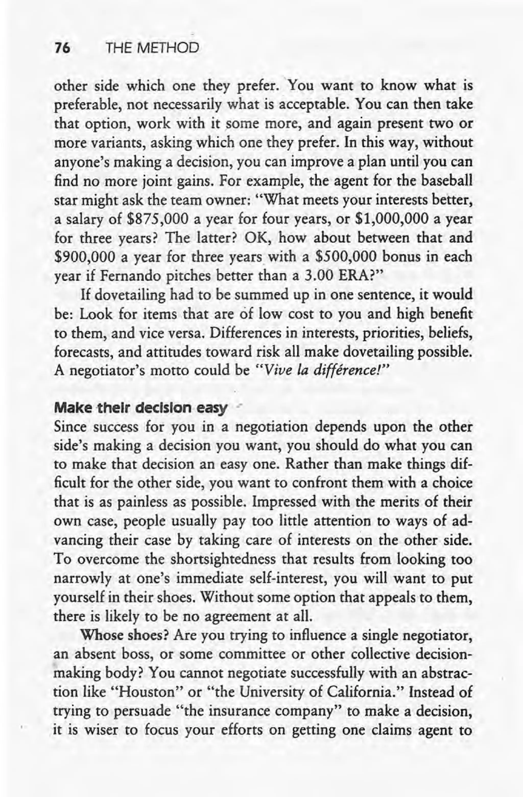 76 THE METHOD
other side which one they prefer. 'You want to know what is
preferable, not necessarily what is acceptable. You can then take
that option, work with it some more, and again present two or
more variants, asking which one they prefer. In this way, without
anyone's making a decision, you can improve a plan until you can
find no more joint gains. For example, the agent for the baseball
star might ask the team owner: "What meets your interests better,
a salary of $875,000 a year for four years, or $1,000,000 a year
for three years? The latter? OK, how about between that and
$900,000 a year for three years with a $500,000 bonus in each
year if Fernando pitches better than a 3.00 ERA?"
If dovetailing had to be summed up in one sentence, it would
be: Look for items that are of low cost to you and high benefit
to them, and vice versa. Differences in interests, priorities, beliefs,
forecasts, and attitudes toward risk all make dovetailing possible.
A negotiator's motto could be "Vive Ladifference!"
Make -their decision, easy ."
Since success for you in a negotiation depends upon the other
side's making a decision you want, you should do what you can
to make that decision an easy one. Rather than make things dif-
ficult for the other side, you want to confront them with a choice
that is as painless as possible. Impressed with the merits of their
own case, people usually pay too little attention to ways of ad-
vancing their case by taking care of interests on the other side.
To overcome the shortsightedness that results from looking too
narrowly at one's immediate self-interest, you will want to put
yourself in their shoes. Without some option that appeals to them,
there is likely to be no agreement at all.
Whose shoes? Are you trying to influence a single negotiator,
an absent boss, or some committee or other collective decision-
making body ? You cannot negotiate successfully with an abstrac-
tion like "Houston" or "the University of California." Instead of
trying to persuade "the insurance company" to make a decision,
it is wiser to focus your efforts on getting one claims agent' to
 