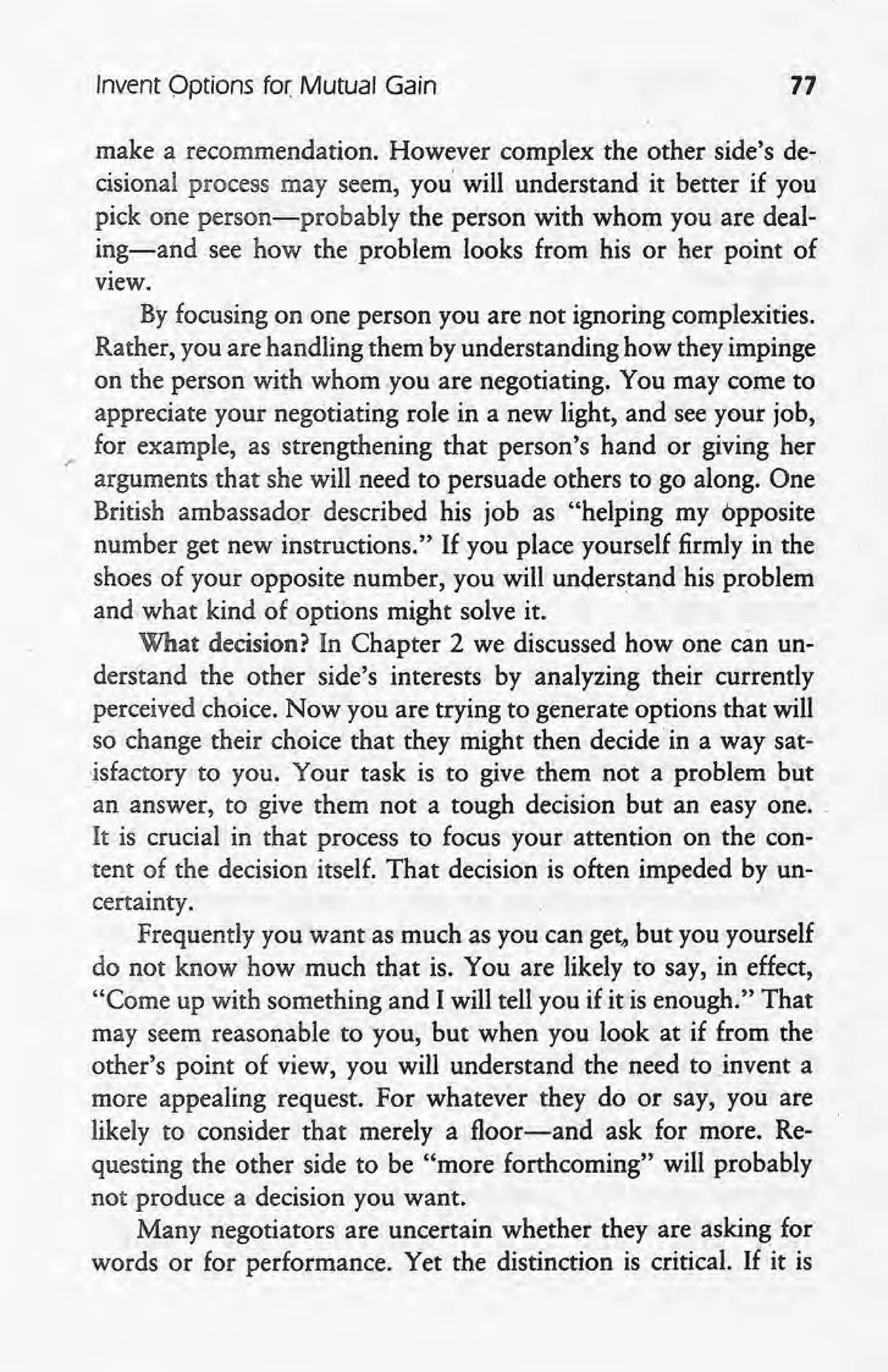 Invent Options for Mutual Gain 77
make a recommendation. However complex the other side's de-
cisional process may seem, you' will understand it better if you
pick one person-probably the person with whom you are deal-
ing-and .see how the problem looks from his or her point of
view.
By focusing on one person you are not ignoring complexities.
Rather, you are handling them by understanding how they impinge
on the person with whom you are negotiating. You may come to
appreciate your negotiating role in a new light, and see your job,
for example, as strengthening that person's hand or giving her
.' arguments that she will need to persuade others to go along. One
British ambassador described his job as "helping my opposite
number get new instructions." If you place yourself firmly in the
shoes of your opposite number, you will understand his problem
and what kind of options might solve it.
What decision? In Chapter 2 we discussed how one can un-
derstand the other side's interests by analyzing their currently
perceived choice. Now you are trying to generate options that will
so change their choice that they might then decide' in a way sat-
isfactory to you. Your task is to give them not a problem but
an answer, to give them not a tough decision but an easy one,
It is crucial in that process to focus your, attention on the con-
tent of the decision itself. That decision is often impeded by un-
certainty. '
Frequently you want as much as you can get, but you yourself
do not know how much that is. You are likely to say, in effect,
"Come up with something and I will tell you if it is enough." That
may seem reasonable to you, but when you look at if from the
other's point of view, you will understand the need to .invent a
more appealing request. For whatever they do or say, you are
likely to consider that merely a floor-and ask for more. Re-
questing the other side to be "more forthcoming" will probably
not produce a decision you want.
Many negotiators are uncertain whether they are asking for
words or for performance. Yet the distinction is critical. If it is
 