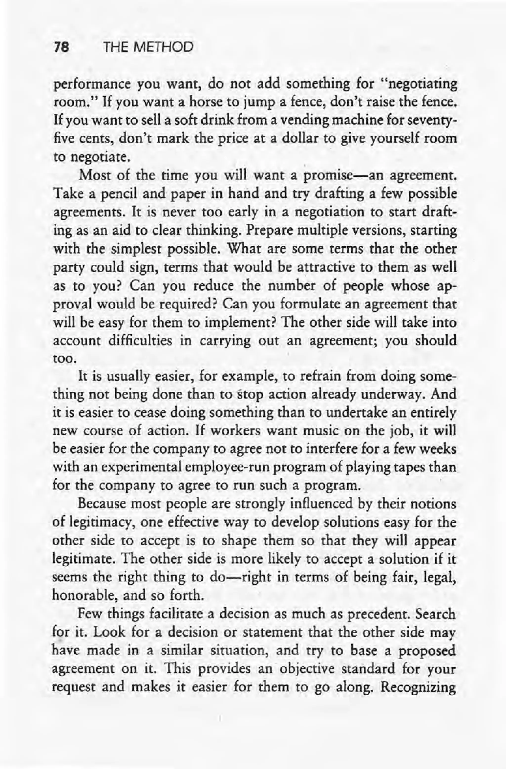 78 THE METHOD
performance you want, do not add something for "negotiating
room." If you want a horse to jump a fence, don't raise the fence.
If you want to sell a soft drink from a vending machine for seventy-
five cents, don't mark the price at a dollar t? give yourself room
to negotiate. "
Most of the time you will want a promise-an agreement.
Take a pencil and paper in hand and try drafting a few possible
agreements. It is never too early in a negotiation to start draft-
ing as an aid to clear thinking. Prepare multiple versions, starting
with the simplest possible. What are some terms that the other
party could sign, terms that would be attractive to them as well
as to you? Can you reduce the number of people whose ap-
proval would be required? Can you formulate an agreement that
will be easy for them to implement? The other side will take into
account difficulties in carrying out an agreement; you should
too.
It is usually easier, for example, to refrain from doing some-
thing not being done than to -Stopaction already underway. And,
it is easier to cease doing something than to undertake an entirely
new course of action. If workers want music on the job, it will
be easier for the company to agree not to interfere for a few weeks
with an experimental employee-run program of playing tapes than
for the company to agree to run such a program.
Because most people are strongly influenced by their notions
of legitimacy, one effective way to develop solutions easy for the
other side to accept is to shape them so that they will appear
legitimate. The other side is more likely to' accept a solution if it
seems the right thing to. do-right in terms of being fair, legal,
honorable, and so forth.
Few things facilitate a decision as much as precedent. Search
for it. Look for a decision or statement that the other side may
have made in a similar situation, and try to base a proposed
agreement on it. This provides an' objective standard for your
request and makes it easier for them to go along. Recognizing
 