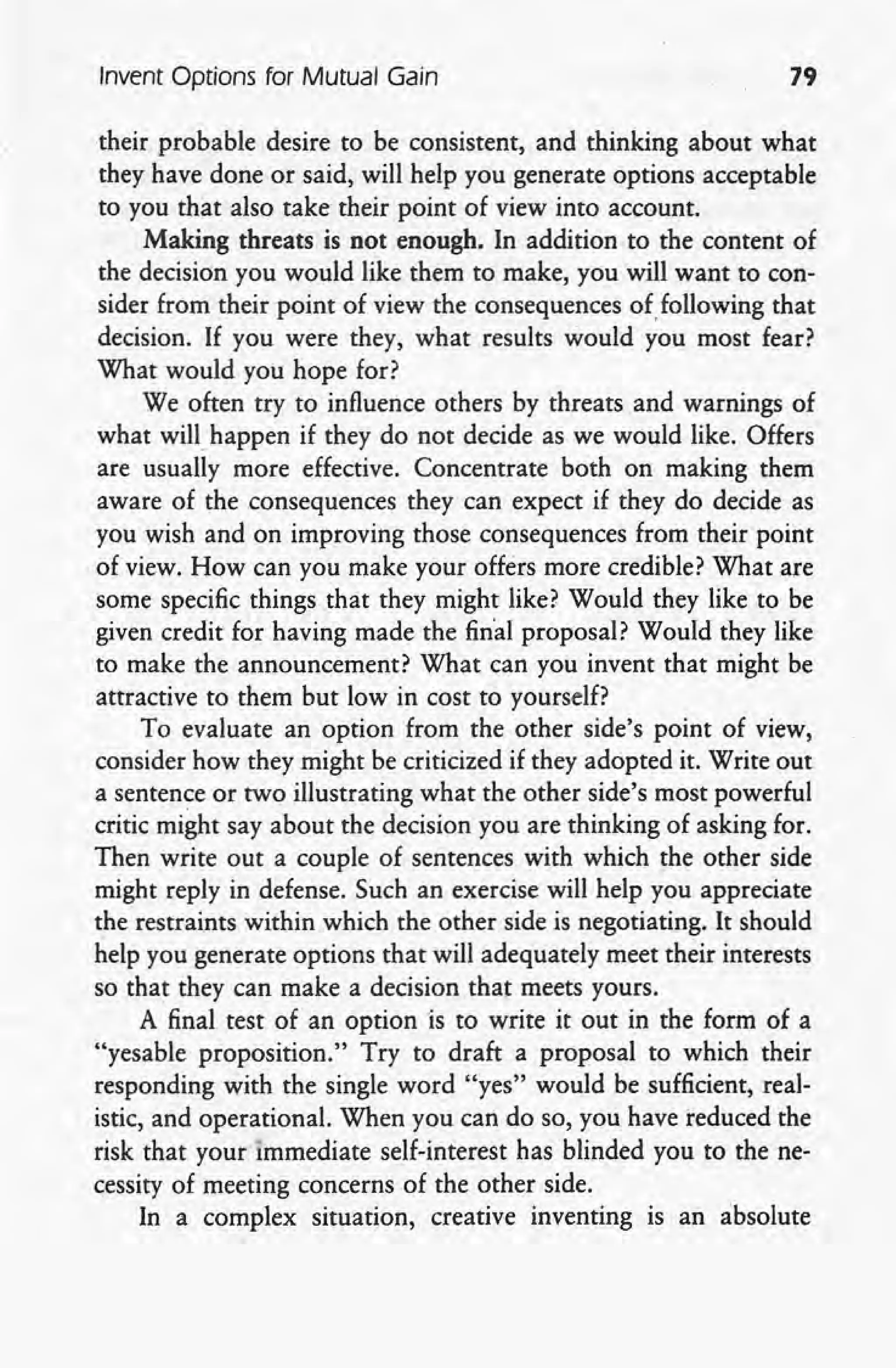 Invent Options for Mutual Gain 79
their probable desire to be consistent, and thinking about what
they have done or said, will help you generate options acceptable
to you that also take their point of view into account.
Making threats is not enough. In addition to the content of
the decision you would like them to make, you will want to con-
sider from their point of view the consequences of following that
decision. If you were they, what results would you most fe~r?
What would you hope for?
We often try to influence others by threats and warnings of
what will, happen if they do not decide as we would like. Offers
are usually more effective. Concentrate both on making them
aware of the consequences they can expect if they do decide as
you wish and on improving those consequences from their point
of view. How can you make your offers more credible? What are
some specific things that they might like? Would they like to be
given credit for having made the final proposal? Would they like
to make the announcement? What can you invent that might be
attractive to them but low in cost to yourself?
To evaluate an option from the other side's point of view,
consider how they might be criticized if they adopted it. Write out
a sentence or two illustrating what the other side's most powerful
critic might say about the decision you are thinking of asking for.
Then write out a couple of sentences with which the other side
might reply in defense. Such an exercise will help you appreciate
the restraints within which the other side is negotiating. It should
help you generate options that will adequately meet their interests
so that they can make a decision that meets yours.
A final test of an option is to write it out in the form of a
"yes able proposition." Try to draft a proposal to which their
responding with the single word "yes" would be sufficient, real-
istic, and operational. When you can do so, you have reduced the
risk that your immediate self-interest has blinded you to the ne-
cessity of meeting concerns of the other side.
In a complex situation, creative inventing is an absolute
 
