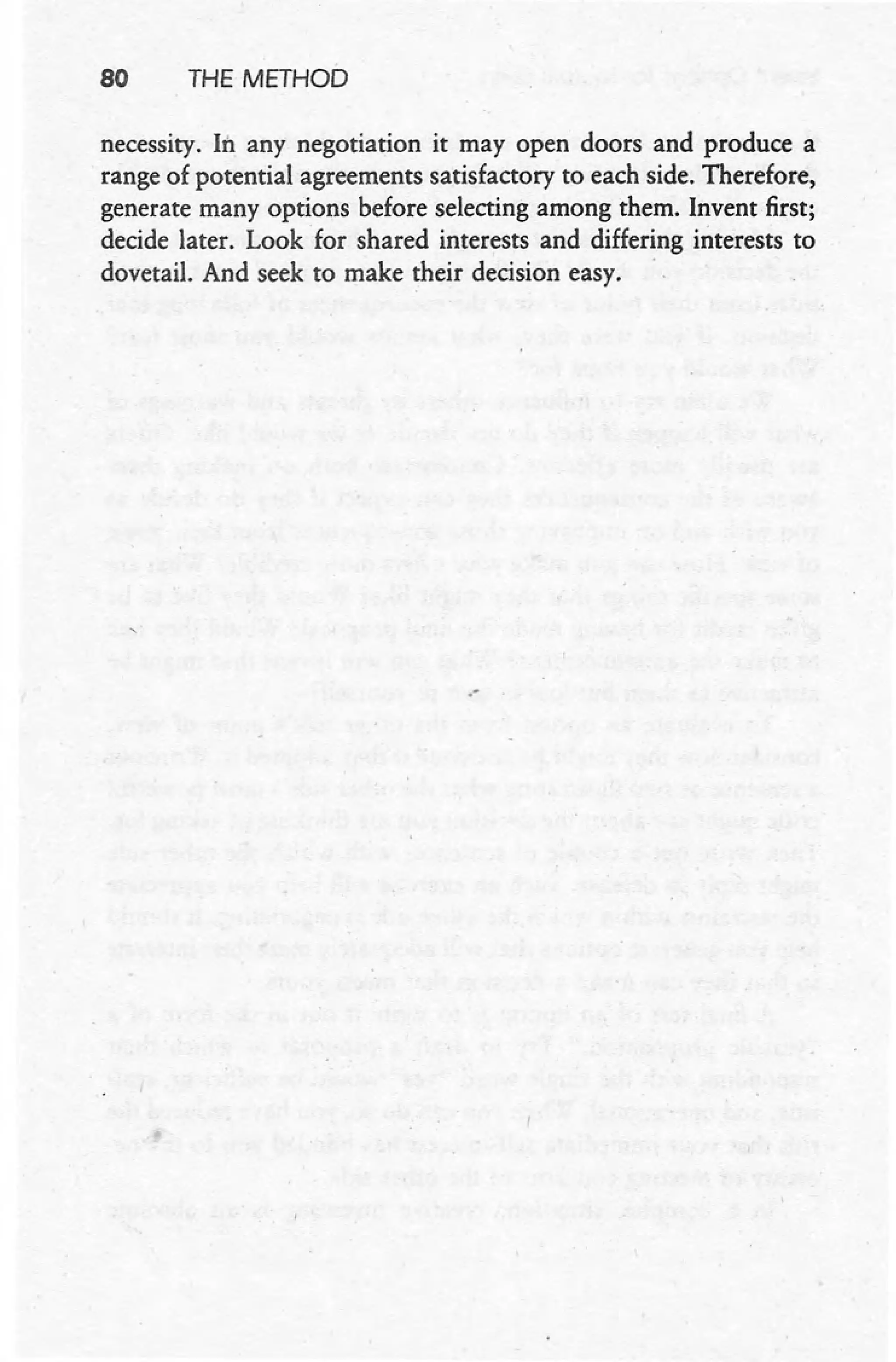 80 THE METHOD
necessity. In any negotiation it may open doors and produce a
range of potential agreements satisfactory to each side. Therefore,
generate many options before selecting among them. Invent first;
decide later. Look for shared interests and differing interests to
dovetail. And seek to make their decision easy. .
.-
 