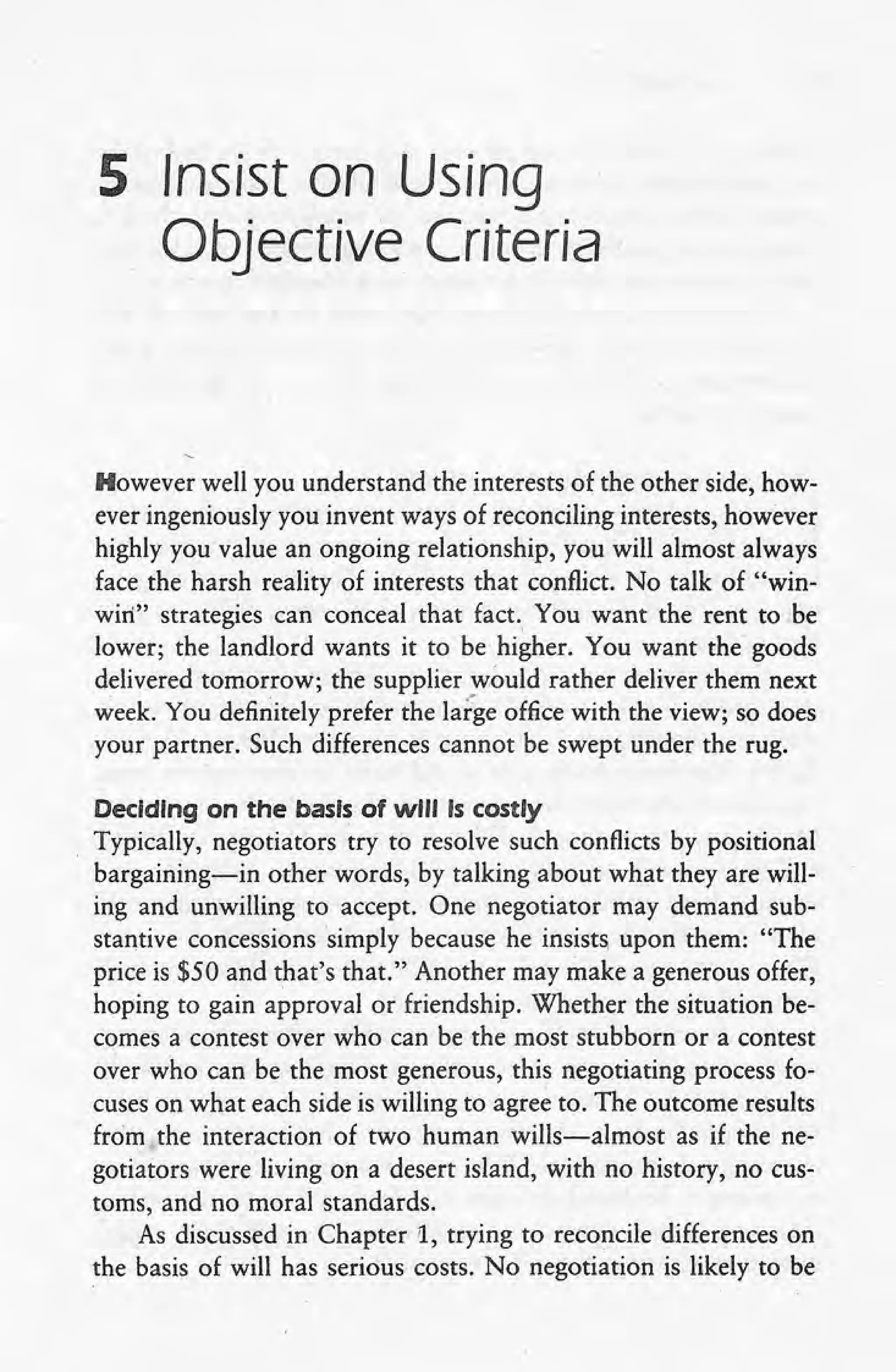 5 Insist on Using
Objective Criteria
However well you understand the interests of the other side, how-
ever ingeniously you invent ways of reconciling interests, however
highly you value an ongoing relationship, you will almost always
face the harsh reality of interests that conflict. No talk of "win-
win" strategies can conceal that fact. You want the rent to be
lower; the landlord wants it to be higher. You want the goods
delivered tomorrow; the supplier would rather deliver them next
week. You definitely prefer the large office with the view; so does .
your partner. Such differences cannot be swept under the rug.
Deciding on the basis of will Is costly
Typically, negotiators try to resolve such conflicts by positional
bargaining-in other words, by talking about what they are will-
ing and unwilling to accept. One negotiator may demand sub-
stantive concessions simply because he insists, upon them: "The
price is $50 and that's that." Another may make a generous offer,
hoping to gain approval or friendship. Whether the situation be-
comes a contest over who can be the most stubborn or a contest
over who can be the most generous, this negotiating process fo-
cuses on what each side is willing to agree to. The outcome results
from the interaction of two human wills-almost as if the ne-
gotiators were living on a desert island, 'with no history, no cus-
toms, and no moral standards.
As discussed in Chapter 1, trying to reconcile differences on
the basis of will has serious costs. No negotiation is likely to be
 