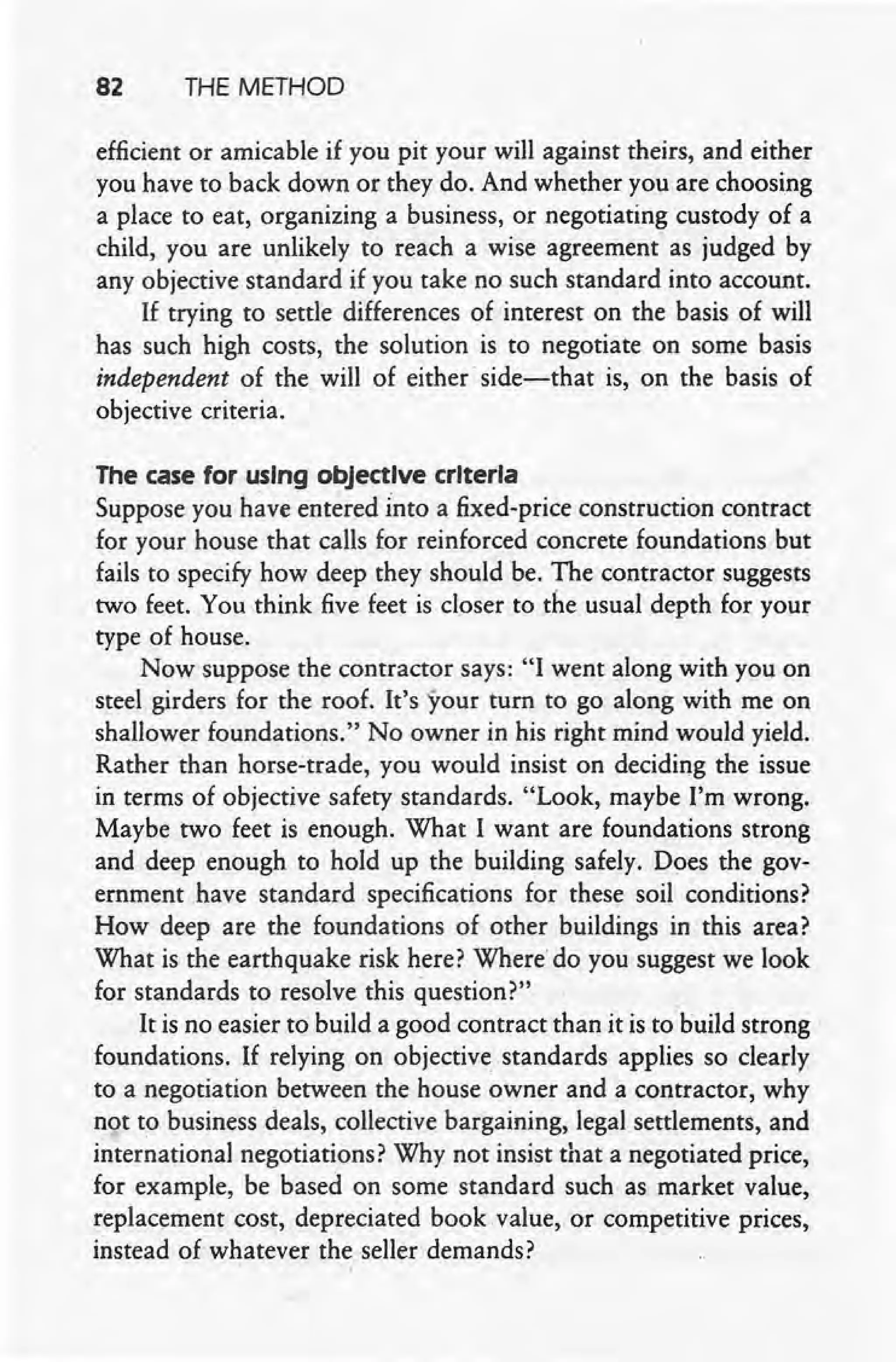 82 THE METHOD
efficient or amicable if you pit your will against theirs, and either
you have to back down or they do. And whether you are choosing
a place to eat, organizing a business, or negotiating custody of a
child, you are unlikely to reach a wise agreement as judged by
any objective standard if you take no such standard into account.
If trying to settle differences of interest on the basis of will
has such high costs, the solution is to negotiate on some basis
independent of the, will of either' side-that is, on the basis of
objective criteria.
The case for using objective criteria
Suppose you h~ve entered Into a fixed-price construction contract
for your house that calls for reinforced concrete foundations but
fails to specify how deep they should be. The contractor suggests
two feet. You think five feet is closer to the usual depth for your
type of house.
Now suppose the contractor says: "I went along with you on
steel girders for the roof. It's your turn to go along with me on
shallower foundations." No owner in his right mind would yield.
Rather than horse-trade, you would insist on deciding the issue
in terms of objective safety standards. "Look, maybe I'm wrong.
Maybe two feet is' enough. What I want are foundations strong
and deep enough to hold up the building safely. Does the gov-
ernment have standard specifications for these soil conditions?
How deep are the foundations of other buildings in this area?
What is the earthquake risk here? Where'do you suggest we look
for standards to resolve this question?"
It is no easier to build a good contract than it is to build strong
foundations. If relying on objective standards applies so clearly
to a negotiation between the house owner and a contractor, why
not to business deals, collective bargaining, legal settlements, and
international negotiations? Why not insist that a negotiated price,
for example, be based on some standard such as market value,
replacement cost, depreciated book value, or competitive prices,
instead of whatever the seller demands?
 