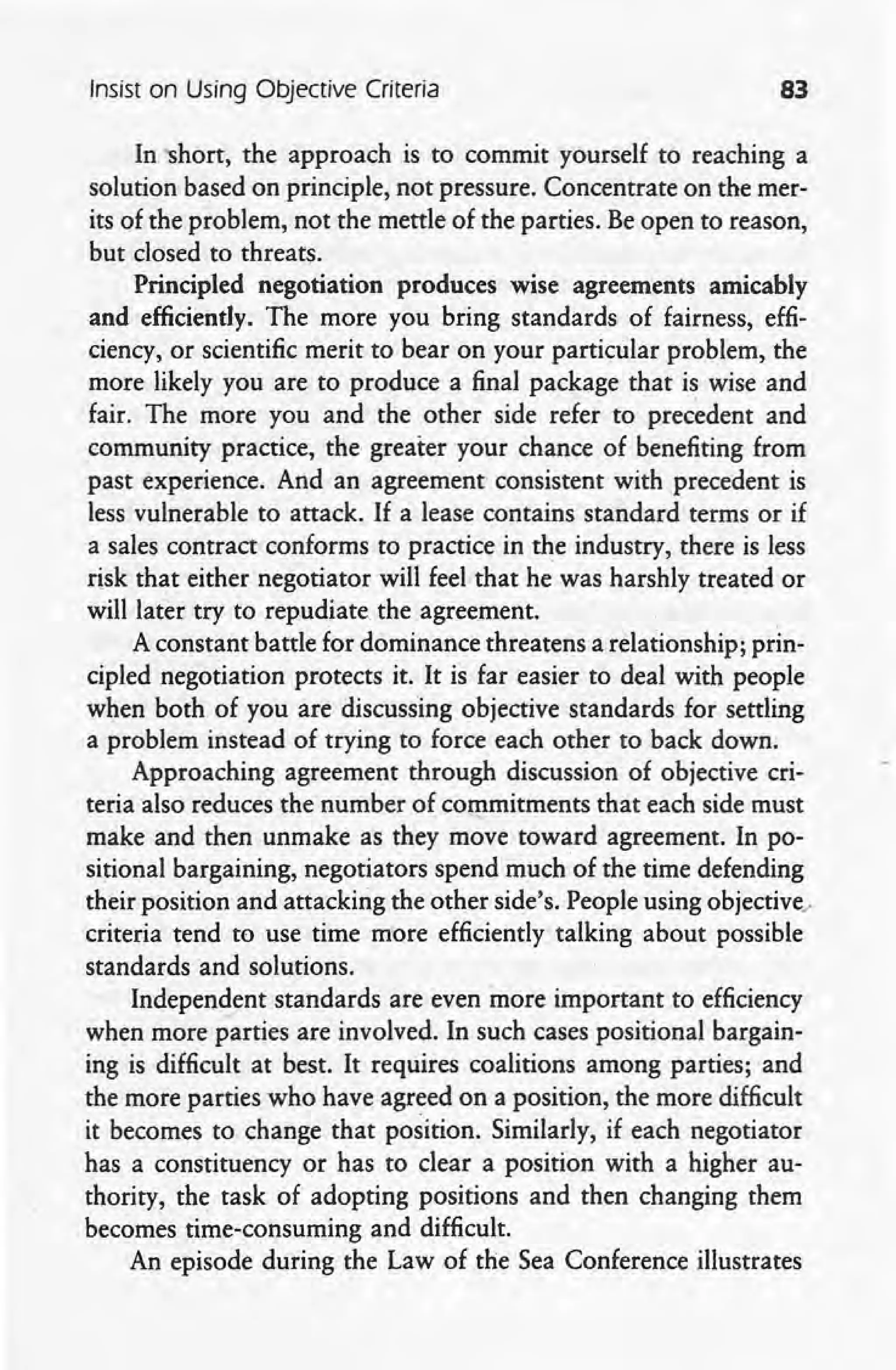 Insist on Using Objective Criteria 83
In 'Short, the approach is to commit yourself to reaching a
solution based on principle, not pressure. Concentrate on the mer-
its of the problem, not the mettle of the parties. Be open to reason,
but closed to threats.
Principled negotiation produces wise agreements amicably
and efficiently. The more you bring standards of fairness, effi-
ciency, or scientific merit to bear on your particular problem, the
more likely you are to produce a final package that is wise and
fair. The more you and the other side refer to precedent and
community practice, the' greater your chance of benefiting from
past experience. And an agreement consistent with precedent is
less vulnerable to attack. If a lease contains standard terms or if
a sales contract conforms to practice in the industry, there is less
risk that either negotiator will feel that he was harshly treated or
will later try to repudiate the agreement. ,
A constant battle for dominance threatens a.relationship; prin-
cipled negotiation protects it. It is far easier to deal with people
when both of you are discussing objective standards for settling
a problem instead of trying to force each other to back down.
Approaching agreement through discussion of objective cri-
teria also reduces the number of commitments that each side must
make and then unmake as they move toward agreement. In po-
sitional bargaining, negotiators spend much 'of the time defending
their position and attacking the other side's. People using objective•.
criteria tend to use time more efficiently talking about possible
standards and solutions.
Independent standards are even more important to efficiency
when more parties are involved. In such cases positional bargain-
-ing is difficult at best. It requires coalitions among parties; and
the more parties who have agreed on a position, the more difficult
it becomes to change that position. Similarly, if each negotiator
has a constituency or has to clear a position with a higher au-
thority, the task of adopting positions and then changing them
becomes time-consuming and difficult.
An episode during the Law of the Sea Conference illustrates
 
