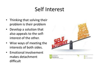 Self Interest 
• Thinking that solving their 
problem is their problem 
• Develop a solution that 
also appeals to the self-interest 
of the other. 
• Wise ways of meeting the 
interests of both sides. 
• Emotional involvement 
makes detachment 
difficult 
 