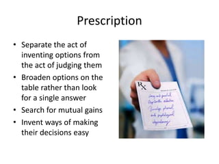 Prescription 
• Separate the act of 
inventing options from 
the act of judging them 
• Broaden options on the 
table rather than look 
for a single answer 
• Search for mutual gains 
• Invent ways of making 
their decisions easy 
 