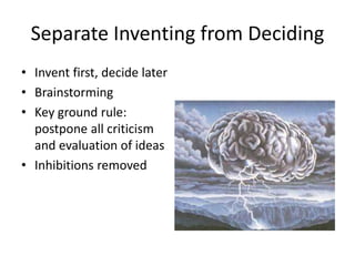 Separate Inventing from Deciding 
• Invent first, decide later 
• Brainstorming 
• Key ground rule: 
postpone all criticism 
and evaluation of ideas 
• Inhibitions removed 
 