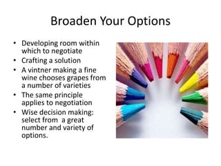 Broaden Your Options 
• Developing room within 
which to negotiate 
• Crafting a solution 
• A vintner making a fine 
wine chooses grapes from 
a number of varieties 
• The same principle 
applies to negotiation 
• Wise decision making: 
select from a great 
number and variety of 
options. 
 