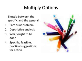 Multiply Options 
Shuttle between the 
specific and the general: 
1. Particular problem 
2. Descriptive analysis 
3. What ought to be 
done 
4. Specific, feasible, 
practical suggestions 
for action 
 