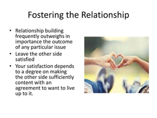 Fostering the Relationship 
• Relationship building 
frequently outweighs in 
importance the outcome 
of any particular issue 
• Leave the other side 
satisfied 
• Your satisfaction depends 
to a degree on making 
the other side sufficiently 
content with an 
agreement to want to live 
up to it. 
 