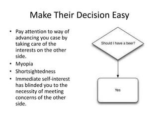 Make Their Decision Easy 
• Pay attention to way of 
advancing you case by 
taking care of the 
interests on the other 
side. 
• Myopia 
• Shortsightedness 
• Immediate self-interest 
has blinded you to the 
necessity of meeting 
concerns of the other 
side. 
 