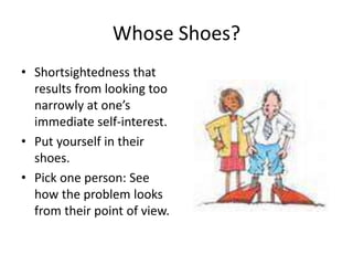 Whose Shoes? 
• Shortsightedness that 
results from looking too 
narrowly at one’s 
immediate self-interest. 
• Put yourself in their 
shoes. 
• Pick one person: See 
how the problem looks 
from their point of view. 
 