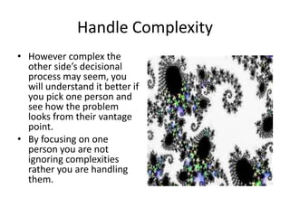 Handle Complexity 
• However complex the 
other side’s decisional 
process may seem, you 
will understand it better if 
you pick one person and 
see how the problem 
looks from their vantage 
point. 
• By focusing on one 
person you are not 
ignoring complexities 
rather you are handling 
them. 
 