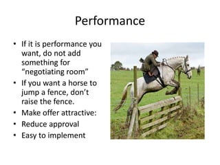 Performance 
• If it is performance you 
want, do not add 
something for 
“negotiating room” 
• If you want a horse to 
jump a fence, don’t 
raise the fence. 
• Make offer attractive: 
• Reduce approval 
• Easy to implement 
 