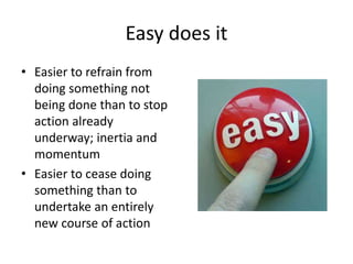 Easy does it 
• Easier to refrain from 
doing something not 
being done than to stop 
action already 
underway; inertia and 
momentum 
• Easier to cease doing 
something than to 
undertake an entirely 
new course of action 
 