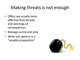 Making threats is not enough 
• Offers are usually more 
effective than threats 
and warnings of 
consequences 
• Manage carrot and stick 
• Write out options in a 
“yesable proposition” 
 