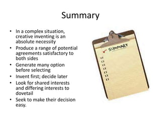 Summary 
• In a complex situation, 
creative inventing is an 
absolute necessity 
• Produce a range of potential 
agreements satisfactory to 
both sides 
• Generate many option 
before selecting 
• Invent first; decide later 
• Look for shared interests 
and differing interests to 
dovetail 
• Seek to make their decision 
easy. 
