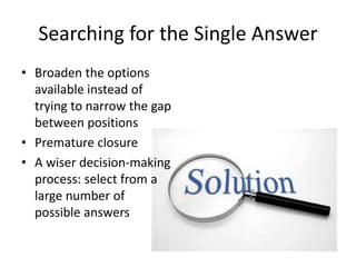 Searching for the Single Answer 
• Broaden the options 
available instead of 
trying to narrow the gap 
between positions 
• Premature closure 
• A wiser decision-making 
process: select from a 
large number of 
possible answers 
 