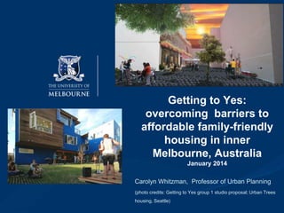 Getting to Yes:
overcoming barriers to
affordable family-friendly
housing in inner
Melbourne, Australia
January 2014
Carolyn Whitzman, Professor of Urban Planning
(photo credits: Getting to Yes group 1 studio proposal; Urban Trees

housing, Seattle)

 
