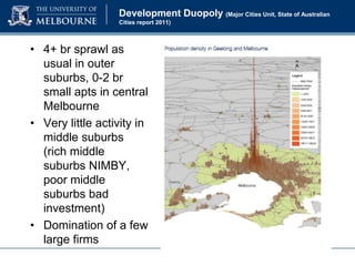 Development Duopoly (Major Cities Unit, State of Australian
Cities report 2011)

• 4+ br sprawl as
usual in outer
suburbs, 0-2 br
small apts in central
Melbourne
• Very little activity in
middle suburbs
(rich middle
suburbs NIMBY,
poor middle
suburbs bad
investment)
• Domination of a few
large firms

 