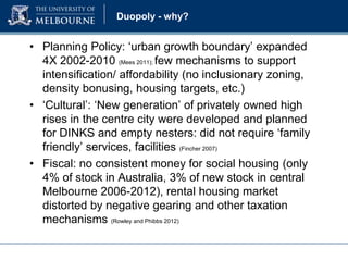 Duopoly - why?

• Planning Policy: ‘urban growth boundary’ expanded
4X 2002-2010 (Mees 2011); few mechanisms to support
intensification/ affordability (no inclusionary zoning,
density bonusing, housing targets, etc.)
• ‘Cultural’: ‘New generation’ of privately owned high
rises in the centre city were developed and planned
for DINKS and empty nesters: did not require ‘family
friendly’ services, facilities (Fincher 2007)
• Fiscal: no consistent money for social housing (only
4% of stock in Australia, 3% of new stock in central
Melbourne 2006-2012), rental housing market
distorted by negative gearing and other taxation
mechanisms (Rowley and Phibbs 2012)

 