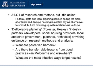 Approach

• A LOT of research and rhetoric, but little action:
– Federal, state and local planning policies calling for more
affordable and diverse housing in central city as alternative
to sprawl, but not following up with mechanisms to do so

• ‘Deliberative planning’ (Forester, Healey): ‘industry
partners’ (developers, social housing providers, local
and state government, planners, architects) providing
guidance on research methods and analysis:
– What are perceived barriers?
– Are there transferrable lessons from good
practices – in Melbourne and elsewhere?
– What are the most effective ways to get results?

 