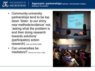 Approach- partnerships (photos: mid-semester critique,
Getting to Yes studio)

• Community-university
partnerships tend to be top
down ‘listen to our shiny
new methods/evidence’ not,
‘asking what the problem is
and then doing research
towards solutions’
(participatory action
research) (Hart and Wolff, 2006)
• Can universities be
mediators? (Wiewel and Lieber, 1998)

 