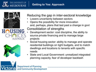 Getting to Yes: Approach

Reducing the gap in inter-sectoral knowledge
• Lowers uncertainty between sectors
• Opens the possibility for more innovation
and, perhaps, plans that last past a change in govt

Consolidation of strengths
• Development sector: cost discipline, the ability to
source private financing and to manage large
projects
• Social housing sector: ability to manage and operate
residential buildings on tight budgets, and to match
dwellings and locations to tenants with specific
needs
• State and Local Government: unrealized integrated
planning capacity, fear of developer backlash

 