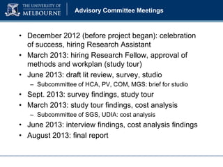 Advisory Committee Meetings

• December 2012 (before project began): celebration
of success, hiring Research Assistant
• March 2013: hiring Research Fellow, approval of
methods and workplan (study tour)
• June 2013: draft lit review, survey, studio
– Subcommittee of HCA, PV, COM, MGS: brief for studio

• Sept. 2013: survey findings, study tour
• March 2013: study tour findings, cost analysis
– Subcommittee of SGS, UDIA: cost analysis

• June 2013: interview findings, cost analysis findings
• August 2013: final report

 