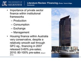 Literature Review: Financing (Photo: Yarra’s Edge,
Docklands)

• Importance of private sector
finance within institutional
frameworks
– Production
– Consumption
– Exchange
– Management
• Housing finance within Australia
very conservative, despite a
relatively smooth sail through
GFC eg., financing in 2007
released 0-60% pre-sales;
2010: 80-100% pre-sales (Bryant
2012)

 