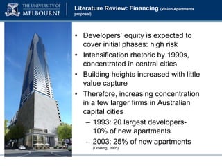 Literature Review: Financing (Vision Apartments
proposal)

• Developers’ equity is expected to
cover initial phases: high risk
• Intensification rhetoric by 1990s,
concentrated in central cities
• Building heights increased with little
value capture
• Therefore, increasing concentration
in a few larger firms in Australian
capital cities
– 1993: 20 largest developers10% of new apartments
– 2003: 25% of new apartments
(Dowling, 2005)

 
