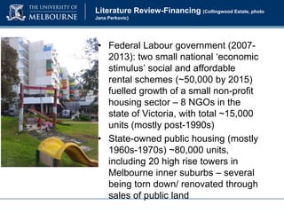 Literature Review-Financing (Collingwood Estate, photo
Jana Perkovic)

• Federal Labour government (20072013): two small national ‘economic
stimulus’ social and affordable
rental schemes (~50,000 by 2015)
fuelled growth of a small non-profit
housing sector – 8 NGOs in the
state of Victoria, with total ~15,000
units (mostly post-1990s)
• State-owned public housing (mostly
1960s-1970s) ~80,000 units,
including 20 high rise towers in
Melbourne inner suburbs – several
being torn down/ renovated through
sales of public land

 