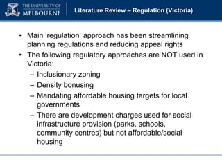 Literature Review – Regulation (Victoria)

• Main ‘regulation’ approach has been streamlining
planning regulations and reducing appeal rights
• The following regulatory approaches are NOT used in
Victoria:
– Inclusionary zoning
– Density bonusing
– Mandating affordable housing targets for local
governments
– There are development charges used for social
infrastructure provision (parks, schools,
community centres) but not affordable/social
housing

 