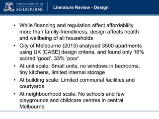 Literature Review - Design

• While financing and regulation affect affordability
more than family-friendliness, design affects health
and wellbeing of all households
• City of Melbourne (2013) analysed 3500 apartments
using UK [CABE] design criteria, and found only 16%
scored ‘good’, 33% ‘poor’
• At unit scale: Small units, no windows in bedrooms,
tiny kitchens, limited internal storage
• At building scale: Limited communal facilities and
courtyards
• At neighbourhood scale: No schools and few
playgrounds and childcare centres in central
Melbourne

 