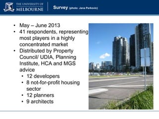 Survey (photo: Jana Perkovic)

• May – June 2013
• 41 respondents, representing
most players in a highly
concentrated market
• Distributed by Property
Council/ UDIA, Planning
Institute, HCA and MGS
advice
• 12 developers
• 8 not-for-profit housing
sector
• 12 planners
• 9 architects

 