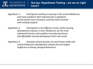 Survey: Hypothesis Testing - are we on right
track?
Hypothesis 1:
Participants working in housing in the central Melbourne
area have worked in their industries for a significant
period of time (over 10 years), and have been involved
with multiple projects
Hypothesis 2:
Participants in the different sectors of the housing
development industry in inner Melbourne see the most
substantial barriers and enablers to producing diverse
and affordable housing belonging to their own sector
Hypothesis 3:
Examples of best practice are well known within the
central Melbourne development industry but are largely
ineffective at driving changed behaviours

 