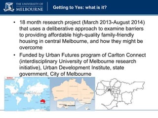 Getting to Yes: what is it?

• 18 month research project (March 2013-August 2014)
that uses a deliberative approach to examine barriers
to providing affordable high-quality family-friendly
housing in central Melbourne, and how they might be
overcome
• Funded by Urban Futures program of Carlton Connect
(interdisciplinary University of Melbourne research
initiative), Urban Development Institute, state
government, City of Melbourne

 
