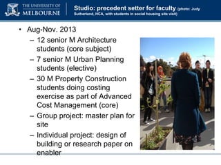 Studio: precedent setter for faculty (photo: Judy
Sutherland, HCA, with students in social housing site visit)

• Aug-Nov. 2013
– 12 senior M Architecture
students (core subject)
– 7 senior M Urban Planning
students (elective)
– 30 M Property Construction
students doing costing
exercise as part of Advanced
Cost Management (core)
– Group project: master plan for
site
– Individual project: design of
building or research paper on
enabler

 