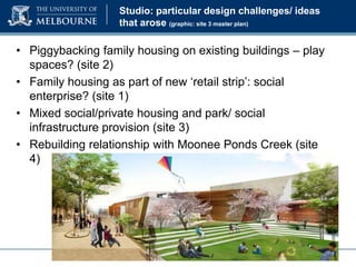 Studio: particular design challenges/ ideas
that arose (graphic: site 3 master plan)

• Piggybacking family housing on existing buildings – play
spaces? (site 2)
• Family housing as part of new ‘retail strip’: social
enterprise? (site 1)
• Mixed social/private housing and park/ social
infrastructure provision (site 3)
• Rebuilding relationship with Moonee Ponds Creek (site
4)

 