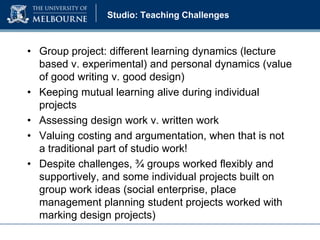 Studio: Teaching Challenges

• Group project: different learning dynamics (lecture
based v. experimental) and personal dynamics (value
of good writing v. good design)
• Keeping mutual learning alive during individual
projects
• Assessing design work v. written work
• Valuing costing and argumentation, when that is not
a traditional part of studio work!
• Despite challenges, ¾ groups worked flexibly and
supportively, and some individual projects built on
group work ideas (social enterprise, place
management planning student projects worked with
marking design projects)

 