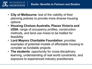 Studio: Benefits to Partners and Studios

• City of Melbourne: test of the viability of their
planning policies to provide more diverse housing
options
• Housing Choices Australia, Places Victoria and
UDIA: range of occupancy profiles, construction
methods, and land use mixes to be trialled for
feasibility
• Lord Mayors Charitable Foundation: provides
examples of potential models of affordable housing to
consider as fundable projects
• The students: opportunity for cross-disciplinary
learning, understanding of real world constraints, and
exposure to experienced industry practitioners

 