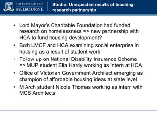 Studio: Unexpected results of teachingresearch partnership

• Lord Mayor’s Charitable Foundation had funded
research on homelessness => new partnership with
HCA to fund housing development?
• Both LMCF and HCA examining social enterprise in
housing as a result of student work
• Follow up on National Disability Insurance Scheme
=> MUP student Ella Hardy working as intern at HCA
• Office of Victorian Government Architect emerging as
champion of affordable housing ideas at state level
• M Arch student Nicole Thomas working as intern with
MGS Architects

 